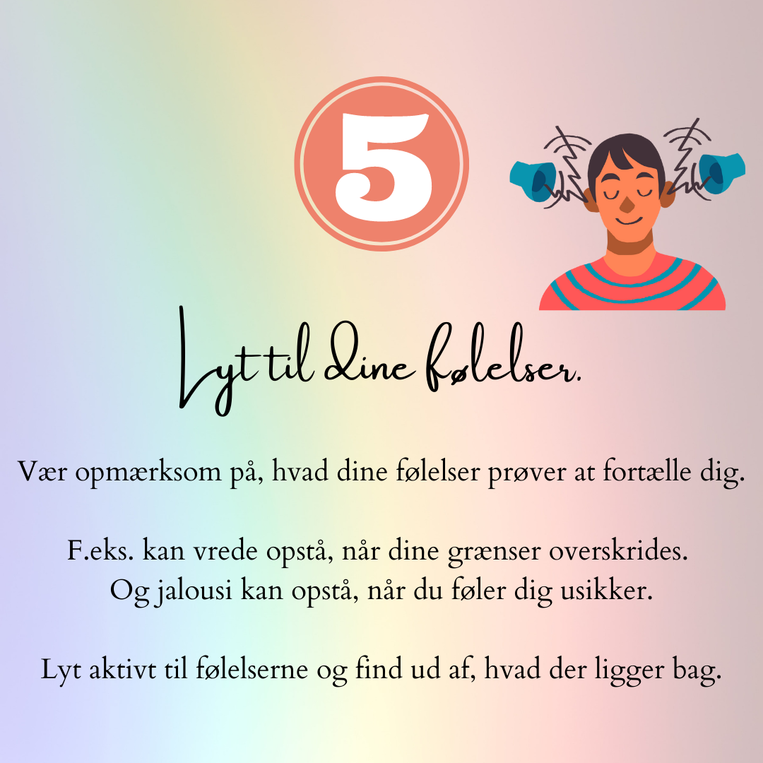 Lyt til dine følelser. Vær opmærksom på, hvad dine følelser prøver at fortælle dig. F.eks. kan vrede opstå, når dine grænser overskrides. Og jalousi kan opstå, når du føler dig usikker. Lyt aktivt til følelserne og find ud af, hvad der ligger bag.